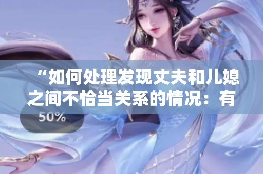 “如何處理發(fā)現(xiàn)丈夫和兒媳之間不恰當(dāng)關(guān)系的情況：有效溝通與解決方法”