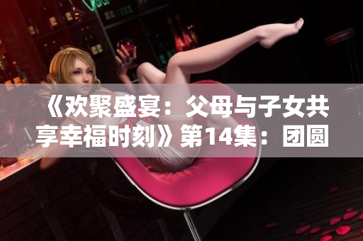 《歡聚盛宴:父母與子女共享幸福時刻》第14集:團(tuán)圓喜樂續(xù)寫新篇 《歡聚盛宴:父母與子女共享幸福時刻》第14集:團(tuán)圓喜樂續(xù)寫新篇