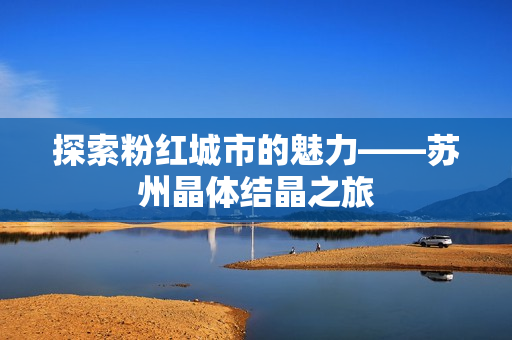 探索粉紅城市的魅力——蘇州晶體結(jié)晶之旅