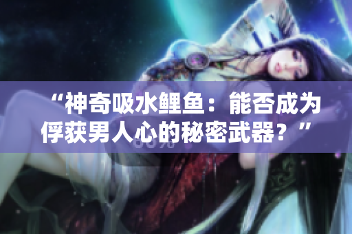 “神奇吸水鯉魚:能否成為俘獲男人心的秘密武器?” “神奇吸水鯉魚:能否成為俘獲男人心的秘密武器?”
