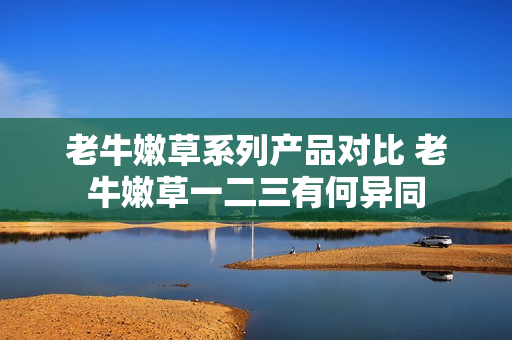 老牛嫩草系列產(chǎn)品對(duì)比 老牛嫩草一二三有何異同