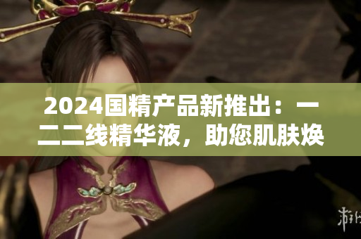 2024國精產(chǎn)品新推出：一二二線精華液，助您肌膚煥發(fā)青春活力