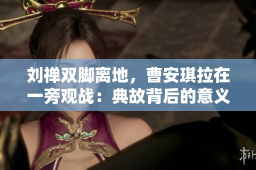 劉禪雙腳離地，曹安琪拉在一旁觀戰(zhàn)：典故背后的意義