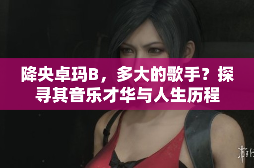 降央卓瑪B，多大的歌手？探尋其音樂才華與人生歷程