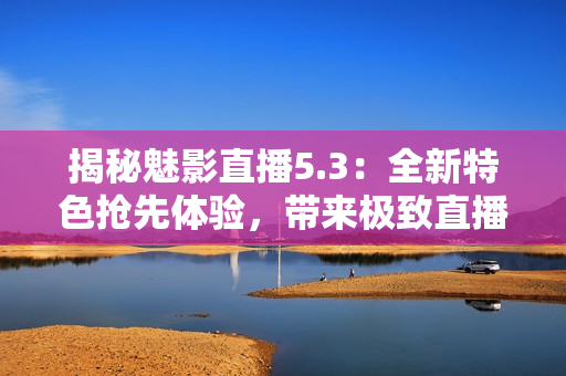 揭秘魅影直播5.3：全新特色搶先體驗(yàn)，帶來極致直播樂趣！