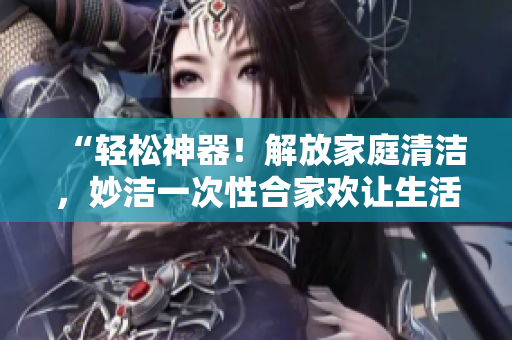 “輕松神器！解放家庭清潔，妙潔一次性合家歡讓生活更簡單”