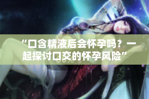 “口含精液后會懷孕嗎？一起探討口交的懷孕風(fēng)險”