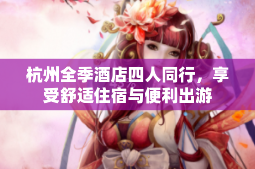 杭州全季酒店四人同行，享受舒適住宿與便利出游