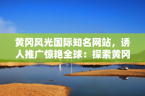 黃岡風光國際知名網站，誘人推廣驚艷全球：探索黃岡的魅力之旅！