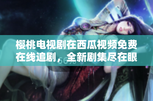 櫻桃電視劇在西瓜視頻免費(fèi)在線追劇，全新劇集盡在眼前