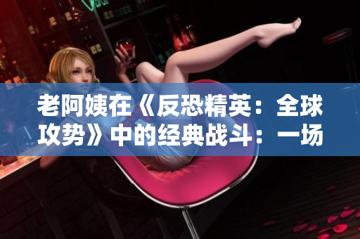 老阿姨在《反恐精英：全球攻勢(shì)》中的經(jīng)典戰(zhàn)斗：一場老將的輝煌對(duì)決
