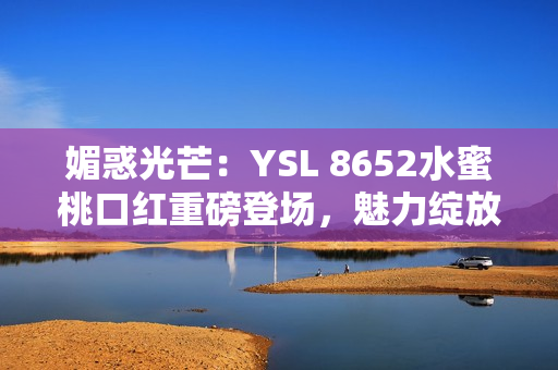 媚惑光芒：YSL 8652水蜜桃口紅重磅登場(chǎng)，魅力綻放引領(lǐng)時(shí)尚潮流