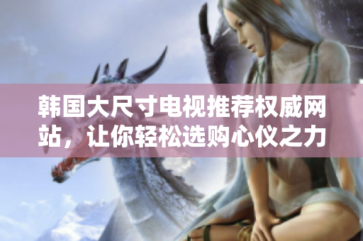 韓國大尺寸電視推薦權威網站，讓你輕松選購心儀之力作