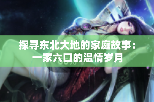 探尋東北大地的家庭故事：一家六口的溫情歲月
