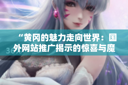 “黃岡的魅力走向世界：國外網站推廣揭示的驚喜與魔力”