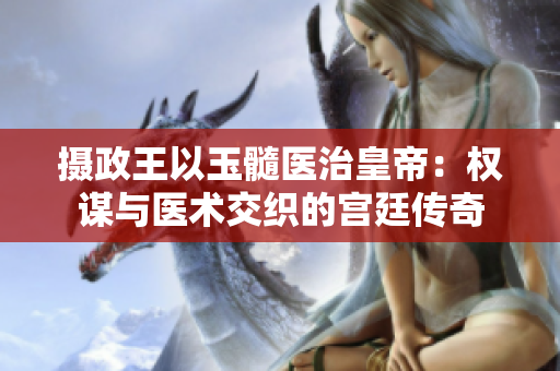 攝政王以玉髓醫(yī)治皇帝：權(quán)謀與醫(yī)術(shù)交織的宮廷傳奇
