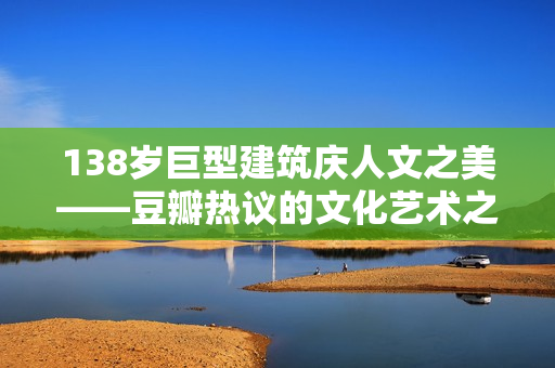 138歲巨型建筑慶人文之美——豆瓣熱議的文化藝術(shù)之旅