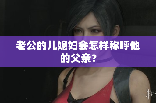 老公的兒媳婦會怎樣稱呼他的父親？