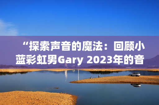 “探索聲音的魔法：回顧小藍彩虹男Gary 2023年的音樂創(chuàng)作旅程”