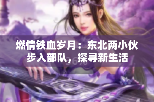 燃情鐵血歲月：東北兩小伙步入部隊，探尋新生活