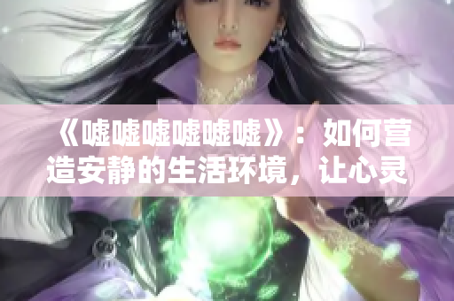 《噓噓噓噓噓噓》：如何營(yíng)造安靜的生活環(huán)境，讓心靈靜謐與寧?kù)o同行