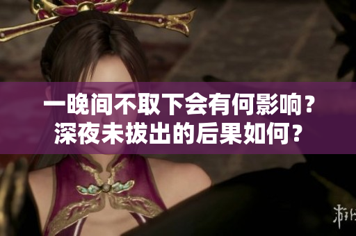 一晚間不取下會(huì)有何影響？深夜未拔出的后果如何？