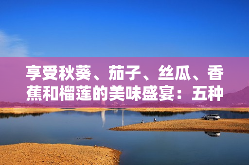 享受秋葵、茄子、絲瓜、香蕉和榴蓮的美味盛宴：五種水果蔬菜的健康之旅