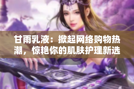 甘雨乳液：掀起網(wǎng)絡(luò)購(gòu)物熱潮，驚艷你的肌膚護(hù)理新選擇！