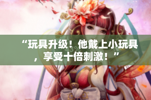 “玩具升級！他戴上小玩具，享受十倍刺激！”