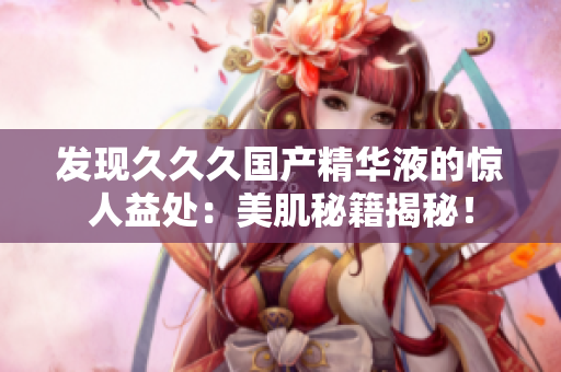 發(fā)現(xiàn)久久久國產(chǎn)精華液的驚人益處：美肌秘籍揭秘！