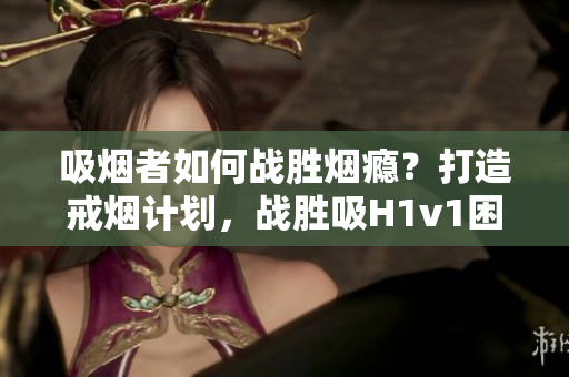 吸煙者如何戰(zhàn)勝煙癮？打造戒煙計(jì)劃，戰(zhàn)勝吸H1v1困境