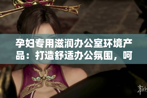 孕婦專用滋潤(rùn)辦公室環(huán)境產(chǎn)品：打造舒適辦公氛圍，呵護(hù)孕期健康