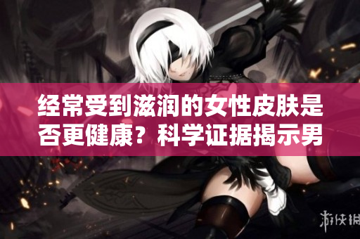 經(jīng)常受到滋潤的女性皮膚是否更健康？科學(xué)證據(jù)揭示男性滋潤對皮膚的影響
