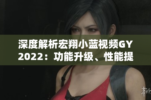 深度解析宏翔小藍(lán)視頻GY2022：功能升級、性能提升、用戶體驗(yàn)全新升級！