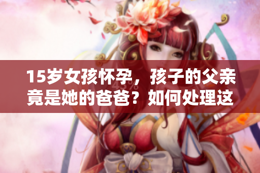 15歲女孩懷孕，孩子的父親竟是她的爸爸？如何處理這一困境？
