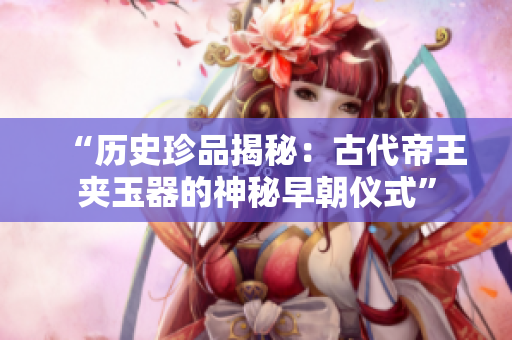 “歷史珍品揭秘：古代帝王夾玉器的神秘早朝儀式”