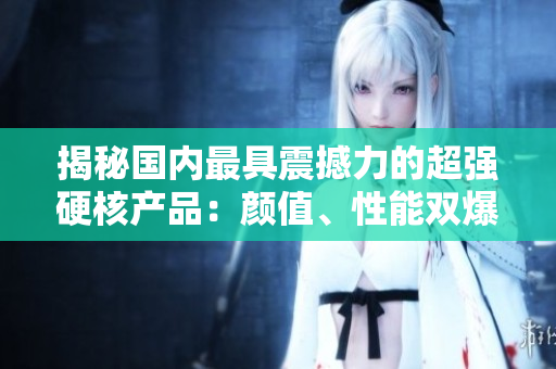 揭秘國(guó)內(nèi)最具震撼力的超強(qiáng)硬核產(chǎn)品：顏值、性能雙爆表！
