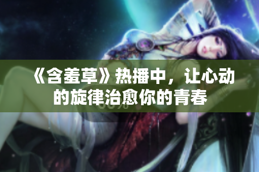 《含羞草》熱播中，讓心動(dòng)的旋律治愈你的青春
