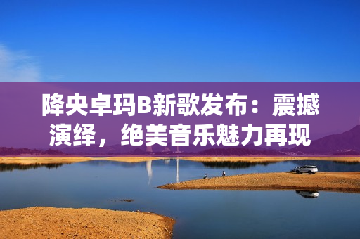 降央卓瑪B新歌發(fā)布：震撼演繹，絕美音樂魅力再現(xiàn)