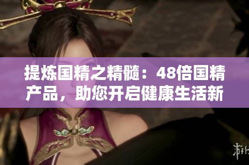 提煉國精之精髓：48倍國精產(chǎn)品，助您開啟健康生活新征程