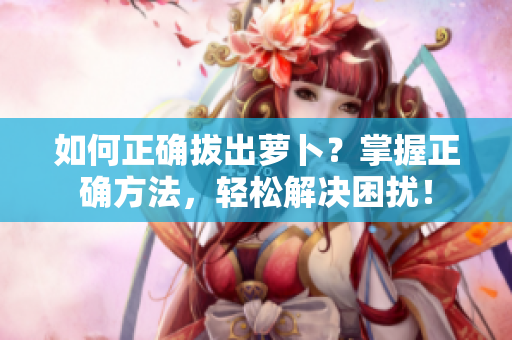 如何正確拔出蘿卜？掌握正確方法，輕松解決困擾！