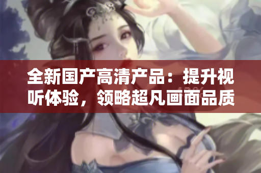 全新國產(chǎn)高清產(chǎn)品：提升視聽體驗，領(lǐng)略超凡畫面品質(zhì)！