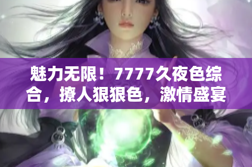 魅力無(wú)限！7777久夜色綜合，撩人狠狠色，激情盛宴引爆你的感官世界！
