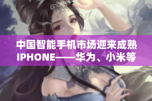 中國(guó)智能手機(jī)市場(chǎng)迎來(lái)成熟IPHONE——華為、小米等品牌勢(shì)頭強(qiáng)勁