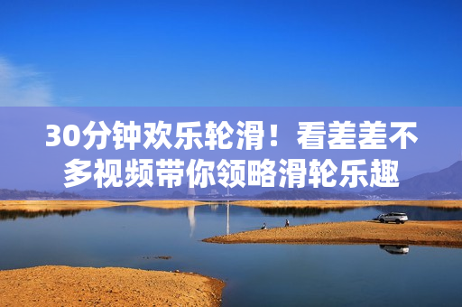 30分鐘歡樂輪滑！看差差不多視頻帶你領(lǐng)略滑輪樂趣