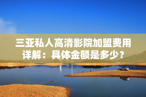三亞私人高清影院加盟費(fèi)用詳解：具體金額是多少？
