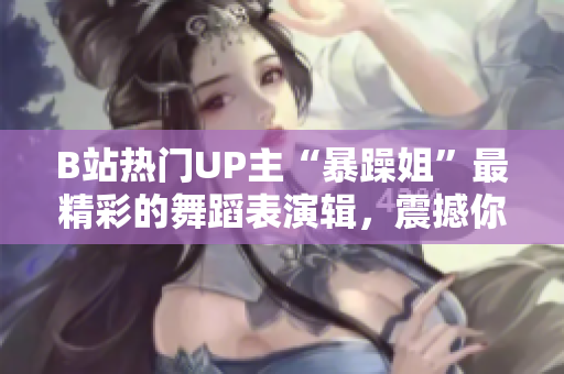 B站熱門UP主“暴躁姐”最精彩的舞蹈表演輯，震撼你的視聽神經(jīng)