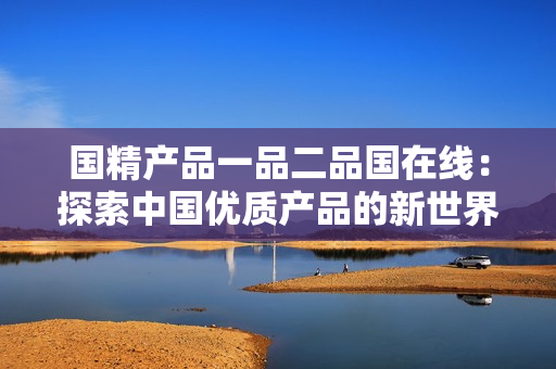 國精產(chǎn)品一品二品國在線：探索中國優(yōu)質(zhì)產(chǎn)品的新世界