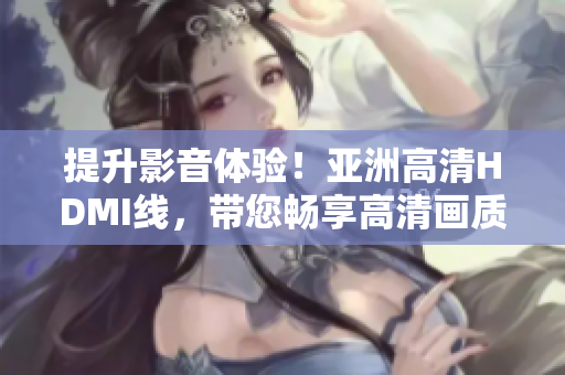 提升影音體驗！亞洲高清HDMI線，帶您暢享高清畫質(zhì)