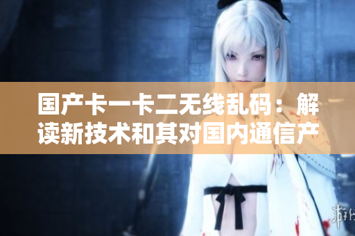 國產(chǎn)卡一卡二無線亂碼：解讀新技術(shù)和其對國內(nèi)通信產(chǎn)業(yè)的影響